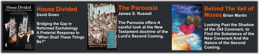 The Parousia James S. Russell  The Parousia offers A careful look at the New Testament doctrine of the Lord's Second Coming. Behind The Veil of Moses Brian Martin  Looking Past the Shadow of the Old Covenant, to Find the Substance of the New Covenant And the Nature of the Second Coming. House Divided David Green  Bridging the Gap in Reformed Eschatology A Preterist Response to When Shall These Things Be?